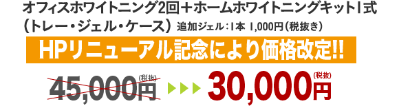 オフィスホワイトニング2回＋ホームホワイトニングキット1式（トレー・ジェル・ケース）追加ジェル：1本 1,000円（税抜き） 30,000円（税抜き